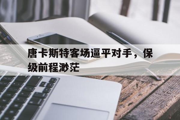 开云体育在线-唐卡斯特客场逼平对手，保级前程渺茫的简单介绍